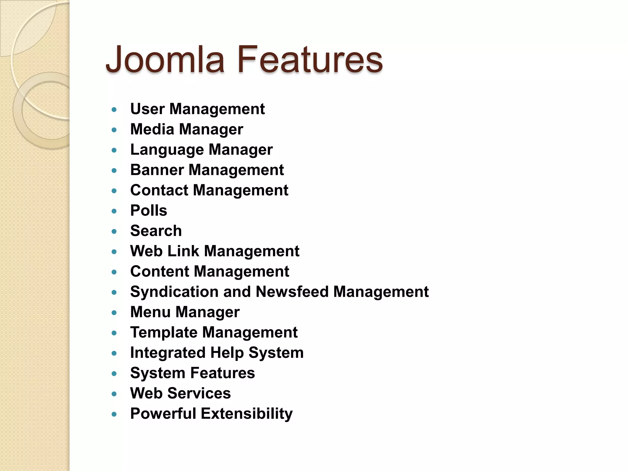 Joomla FeaturesUser ManagementMedia ManagerLanguage ManagerBanner ManagementContact ManagementPollsSearchWeb Link ManagementContent ManagementSyndication and Newsfeed ManagementMenu ManagerTemplate ManagementIntegrated Help SystemSystem FeaturesWeb ServicesPowerful Extensibility