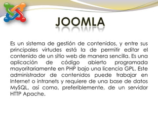 JOOMLA Es un sistema de gestión de contenidos, y entre sus principales virtudes está la de permitir editar el contenido de un sitio web de manera sencilla. Es una aplicación de código abierto programada mayoritariamente en PHP bajo una licencia GPL. Este administrador de contenidos puede trabajar en Internet o intranets y requiere de una base de datos MySQL, así como, preferiblemente, de un servidor HTTP Apache. 
