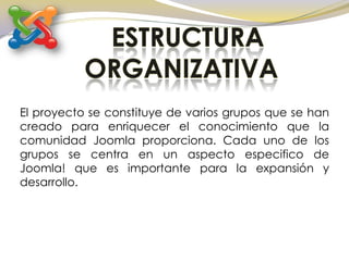ESTRUCTURA ORGANIZATIVAEl proyecto se constituye de varios grupos que se han creado para enriquecer el conocimiento que la comunidad Joomla proporciona. Cada uno de los grupos se centra en un aspecto especifico de Joomla! que es importante para la expansión y desarrollo.