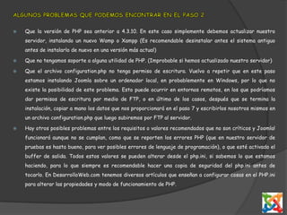 ALGUNOS PROBLEMAS QUE PODEMOS ENCONTRAR EN EL PASO 2Que la versión de PHP sea anterior a 4.3.10. En este caso simplemente debemos actualizar nuestro servidor, instalando un nuevo Wamp o Xampp (Es recomendable desinstalar antes el sistema antiguo antes de instalarlo de nuevo en una versión más actual)Que no tengamos soporte a alguna utilidad de PHP. (Improbable si hemos actualizado nuestro servidor)Que el archivo configuration.php no tenga permiso de escritura. Vuelvo a repetir que en este paso estamos instalando Joomla sobre un ordenador local, en probablemente en Windows, por lo que no existe la posibilidad de este problema. Esto puede ocurrir en entornos remotos, en los que podríamos dar permisos de escritura por medio de FTP, o en último de los casos, después que se termina la instalación, copiar a mano los datos que nos proporcionará en el paso 7 y escribirlos nosotros mismos en un archivo configuration.php que luego subiremos por FTP al servidor.Hay otros posibles problemas entre los requisitos o valores recomendados que no son críticos y Joomla! funcionará aunque no se cumplan, como que se reporten los errores PHP (que en nuestro servidor de pruebas es hasta bueno, para ver posibles errores de lenguaje de programación), o que esté activado el buffer de salida. Todos estos valores se pueden alterar desde el php.ini, si sabemos lo que estamos haciendo, para lo que siempre es recomendable hacer una copia de seguridad del php.ini antes de tocarlo. En DesarrolloWeb.com tenemos diversos artículos que enseñan a configurar cosas en el PHP.ini para alterar las propiedades y modo de funcionamiento de PHP.