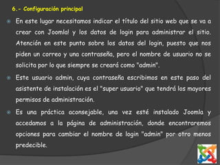 6.- Configuración principalEn este lugar necesitamos indicar el título del sitio web que se va a crear con Joomla! y los datos de login para administrar el sitio. Atención en este punto sobre los datos del login, puesto que nos piden un correo y una contraseña, pero el nombre de usuario no se solicita por lo que siempre se creará como "admin".Este usuario admin, cuya contraseña escribimos en este paso del asistente de instalación es el "super usuario" que tendrá los mayores permisos de administración. Es una práctica aconsejable, una vez esté instalado Joomla y accedamos a la página de administración, donde encontraremos opciones para cambiar el nombre de login "admin" por otro menos predecible. 