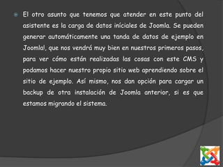 El otro asunto que tenemos que atender en este punto del asistente es la carga de datos iníciales de Joomla. Se pueden generar automáticamente una tanda de datos de ejemplo en Joomla!, que nos vendrá muy bien en nuestros primeros pasos, para ver cómo están realizadas las cosas con este CMS y podamos hacer nuestro propio sitio web aprendiendo sobre el sitio de ejemplo. Así mismo, nos dan opción para cargar un backup de otra instalación de Joomla anterior, si es que estamos migrando el sistema. 