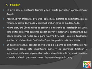 7.- FinalizarEn este paso el asistente termina y nos felicita por haber logrado instalar Joomla. Podremos ver enlaces al sitio web, así como al sistema de administración. Ya tenemos Joomla! Instalado y podemos probar cómo ha quedado todo. Ahora bien, una última tarea es borrar el directorio de instalación del CMS, para evitar que otras personas puedan entrar y ejecutar el asistente, lo que podría suponer un riesgo serio para nuestro sitio web. Para ello tendremos que borrar el directorio "instalation" que cuelga de la raíz de Joomla. En cualquier caso, al acceder al sitio web o a la parte de administración, nos advertirán sobre este importante punto y no podremos finalizar la instalación hasta que hayamos borrado el directorio, o le hayamos cambiado el nombre si no lo queremos borrar, bajo nuestro propio riesgo. 