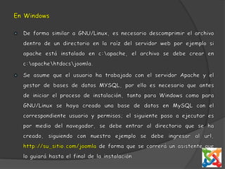 En WindowsDe forma similar a GNU/Linux, es necesario descomprimir el archivo dentro de un directorio en la raíz del servidor web por ejemplo si apache está instalado en c:\apache, el archivo se debe crear en c:\apache\htdocs\joomla. Se asume que el usuario ha trabajado con el servidor Apache y el gestor de bases de datos MYSQL, por ello es necesario que antes de iniciar el proceso de instalación, tanto para Windows como para GNU/Linux se haya creado una base de datos en MySQL con el correspondiente usuario y permisos; el siguiente paso a ejecutar es por medio del navegador, se debe entrar al directorio que se ha creado, siguiendo con nuestro ejemplo se debe ingresar al url, http://su_sitio.com/joomla de forma que se correrá un asistente que lo guiará hasta el final de la instalación.