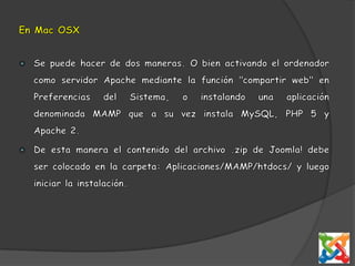 En Mac OSXSe puede hacer de dos maneras. O bien activando el ordenador como servidor Apache mediante la función "compartir web" en Preferencias del Sistema, o instalando una aplicación denominada MAMP que a su vez instala MySQL, PHP 5 y Apache 2. De esta manera el contenido del archivo .zip de Joomla! debe ser colocado en la carpeta: Aplicaciones/MAMP/htdocs/ y luego iniciar la instalación.