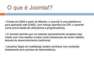O que é Joomla!? Criado em 2005 a partir do Mambo, o Joomla! é uma plataforma para aplicação web (CMS), com licença openSource GPL e assente numa comunidade de utilizadores e programadores.