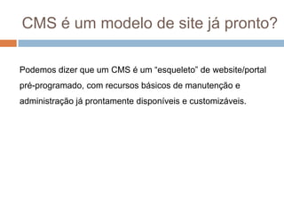  Usuários leigos em webdesign podem contribuir com conteúdo diretamente sem precisar de intermediários.O que é um CMS?CMS é um acrônimo para Content Management System ou Sistema Gerenciador de Conteúdo. Atualmente o emprego mais popular desta sigla se refere especificamente ao gerenciamento de conteúdo web.