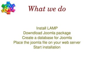 What we do

                 Install LAMP
         Downdload Joomla package
         Create a database for Joomla
    Place the joomla file on your web server
                Start installation



                        
 