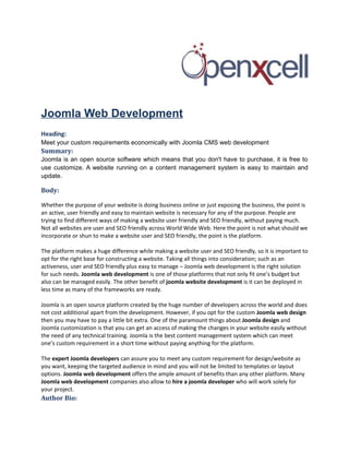 Joomla Web Development
Heading:
Meet your custom requirements economically with Joomla CMS web development
Summary:
Joomla is an open source software which means that you don't have to purchase, it is free to
use customize. A website running on a content management system is easy to maintain and
update.

Body:

Whether the purpose of your website is doing business online or just exposing the business, the point is
an active, user friendly and easy to maintain website is necessary for any of the purpose. People are
trying to find different ways of making a website user friendly and SEO friendly, without paying much.
Not all websites are user and SEO friendly across World Wide Web. Here the point is not what should we
incorporate or shun to make a website user and SEO friendly, the point is the platform.

The platform makes a huge difference while making a website user and SEO friendly, so it is important to
opt for the right base for constructing a website. Taking all things into consideration; such as an
activeness, user and SEO friendly plus easy to manage – Joomla web development is the right solution
for such needs. Joomla web development is one of those platforms that not only fit one’s budget but
also can be managed easily. The other benefit of joomla website development is it can be deployed in
less time as many of the frameworks are ready.

Joomla is an open source platform created by the huge number of developers across the world and does
not cost additional apart from the development. However, if you opt for the custom Joomla web design
then you may have to pay a little bit extra. One of the paramount things about Joomla design and
Joomla customization is that you can get an access of making the changes in your website easily without
the need of any technical training. Joomla is the best content management system which can meet
one’s custom requirement in a short time without paying anything for the platform.

The expert Joomla developers can assure you to meet any custom requirement for design/website as
you want, keeping the targeted audience in mind and you will not be limited to templates or layout
options. Joomla web development offers the ample amount of benefits than any other platform. Many
Joomla web development companies also allow to hire a joomla developer who will work solely for
your project.
Author Bio:
 