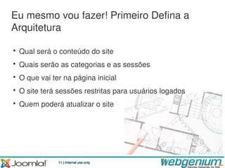 Eu mesmo vou fazer! Primeiro Defina a
Arquitetura

• Qual será o conteúdo do site
• Quais serão as categorias e as sessões
• O que vai ter na página inicial
• O site terá sessões restritas para usuários logados
• Quem poderá atualizar o site




              11 | Internal use only
 