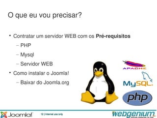 O que eu vou precisar?

• Contratar um servidor WEB com os Pré-requisitos
  – PHP
  – Mysql
  – Servidor WEB
• Como instalar o Joomla!
  – Baixar do Joomla.org




             12 | Internal use only
 