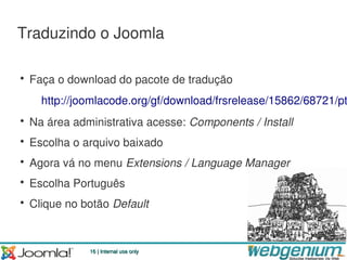 Traduzindo o Joomla

• Faça o download do pacote de tradução
    http://joomlacode.org/gf/download/frsrelease/15862/68721/pt
• Na área administrativa acesse: Components / Install
• Escolha o arquivo baixado
• Agora vá no menu Extensions / Language Manager
• Escolha Português
• Clique no botão Default



             16 | Internal use only
 