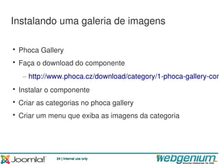 Instalando uma galeria de imagens

• Phoca Gallery
• Faça o download do componente
   – http://www.phoca.cz/download/category/1-phoca-gallery-com
• Instalar o componente
• Criar as categorias no phoca gallery
• Criar um menu que exiba as imagens da categoria




             24 | Internal use only
 