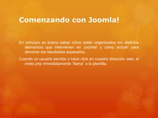 Comenzando con Joomla!


En principio es bueno saber cómo están organizados los distintos
   elementos que intervienen en Joomla! y cómo actúan para
   devolver los resultados esperados.
Cuando un usuario escribe o hace click en nuestra dirección web, el
  index.php inmediatamente “llama” a la plantilla.
 