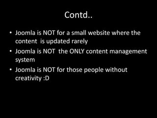 Contd..
• Joomla is NOT for a small website where the
  content is updated rarely
• Joomla is NOT the ONLY content management
  system
• Joomla is NOT for those people without
  creativity :D
 