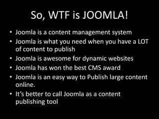 So, WTF is JOOMLA!
• Joomla is a content management system
• Joomla is what you need when you have a LOT
  of content to publish
• Joomla is awesome for dynamic websites
• Joomla has won the best CMS award
• Joomla is an easy way to Publish large content
  online.
• It’s better to call Joomla as a content
  publishing tool
 