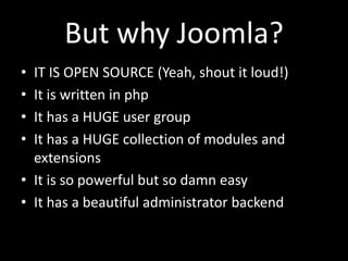 But why Joomla?
• IT IS OPEN SOURCE (Yeah, shout it loud!)
• It is written in php
• It has a HUGE user group
• It has a HUGE collection of modules and
  extensions
• It is so powerful but so damn easy
• It has a beautiful administrator backend
 