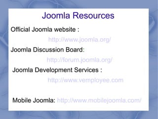 Joomla Resources
Official Joomla website :
http://www.joomla.org/
Joomla Discussion Board:
http://forum.joomla.org/
Joomla Development Services :
http://www.vemployee.com
Mobile Joomla: http://www.mobilejoomla.com/