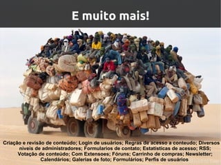 E muito mais!




Criação e revisão de conteúdo; Login de usuários; Regras de acesso a conteudo; Diversos
      niveis de administradores; Formularios de contato; Estatísticas de acesso; RSS;
      Votação de conteúdo; Com Extensoes; Fóruns; Carrinho de compras; Newsletter;
                Calendários; Galerias de foto; Formulários; Perfis de usuários
 