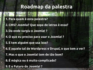 Roadmap da palestra

1. Para quem é esta palestra?
2. CMS? Joomla? Que sopa de letras é essa?
3. Da onde surgiu o Joomla! ?
4. O que eu preciso para usar o Joomla! ?
5. E tem alguém que usa isso?
6. E aquele tal de Wordpress e Drupal, o que tem a ver?
7. Mas o que o Joomla! tem de tão bom?
8. É mágica ou é muito complicado?
9. E o Futuro do Joomla! ?
 