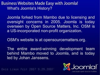 What's Joomla's History?

Joomla forked from Mambo due to licensing and
oversight concerns in 2005. Joomla is today
overseen by Open Source Matters, Inc. OSM is
a US-incorporated non-profit organization.

OSM's website is at opensourcematters.org.

The entire award-winning development team
behind Mambo moved to Joomla, and is today
led by Johan Janssens.
 