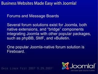 Forums and Message Boards

Several forum solutions exist for Joomla, both
native extensions, and “bridge” components
integrating Joomla with other popular packages,
such as phpBB, SMF, and vBulletin.

One popular Joomla-native forum solution is
Fireboard.
 
