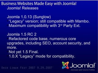 Joomla! Releases

Joomla 1.0.13 (Sunglow)

  “Legacy” version; still compatible with Mambo.

  Maximum compatibility with 3rd Party Ext.

Joomla 1.5 RC 2

  Refactored code base, numerous core
upgrades, including SEO, account security, and
more.

  Not yet 1.5 Final.

  1.0.X “Legacy” mode for compatibility.
 