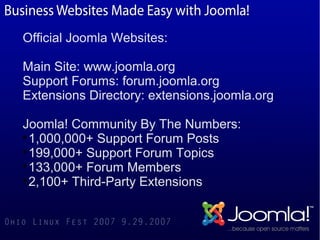 Official Joomla Websites:

Main Site: www.joomla.org
Support Forums: forum.joomla.org
Extensions Directory: extensions.joomla.org

Joomla! Community By The Numbers:

  1,000,000+ Support Forum Posts

  199,000+ Support Forum Topics

  133,000+ Forum Members

  2,100+ Third-Party Extensions
 