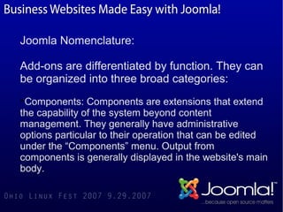 Joomla Nomenclature:

Add-ons are differentiated by function. They can
be organized into three broad categories:

 Components: Components are extensions that extend
the capability of the system beyond content
management. They generally have administrative
options particular to their operation that can be edited
under the “Components” menu. Output from
components is generally displayed in the website's main
body.
 