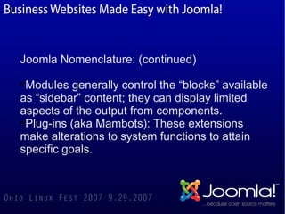 Joomla Nomenclature: (continued)

  Modules generally control the “blocks” available
as “sidebar” content; they can display limited
aspects of the output from components.

  Plug-ins (aka Mambots): These extensions
make alterations to system functions to attain
specific goals.
 
