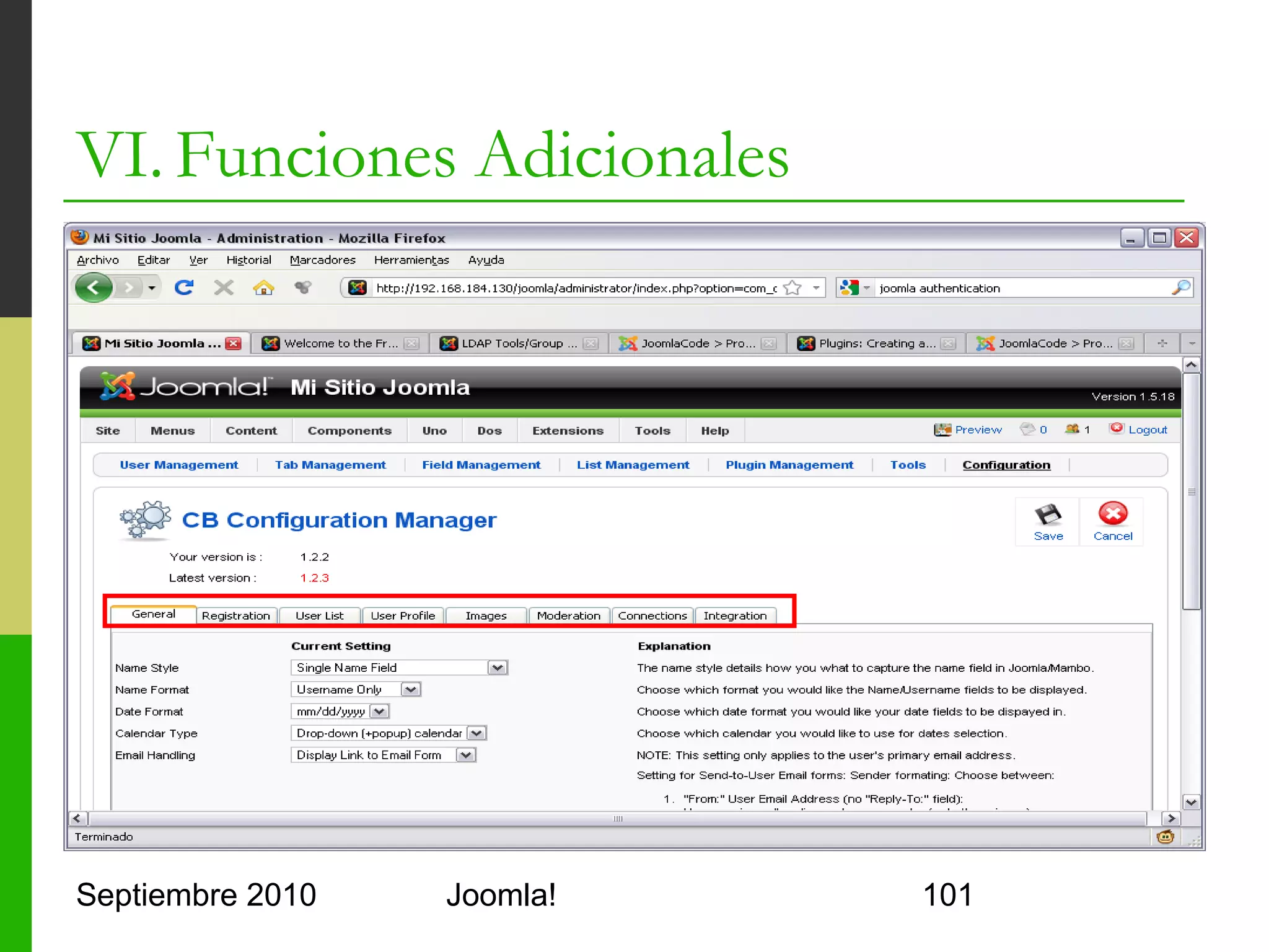 VI. Funciones Adicionales
o      Creación de Módulos
      o     Al igual que las plantillas se componen de
            o     un fichero de código PHP
            o     un XML de configuración
      o     El fichero XML es similar al de la plantilla
      o     El nombre no es relevante (mod_modulo.xml)
      o     El fichero PHP es directamente código ejecutable
            o     Clase JText::_('texto') permite que se intercepte el texto
                  con un plugin de traducción
            o     Clase JFactory permite crear objetos (patrón factoría)
            o     Concatenación con punto '.'



Septiembre 2010                        Joomla!                             101
 