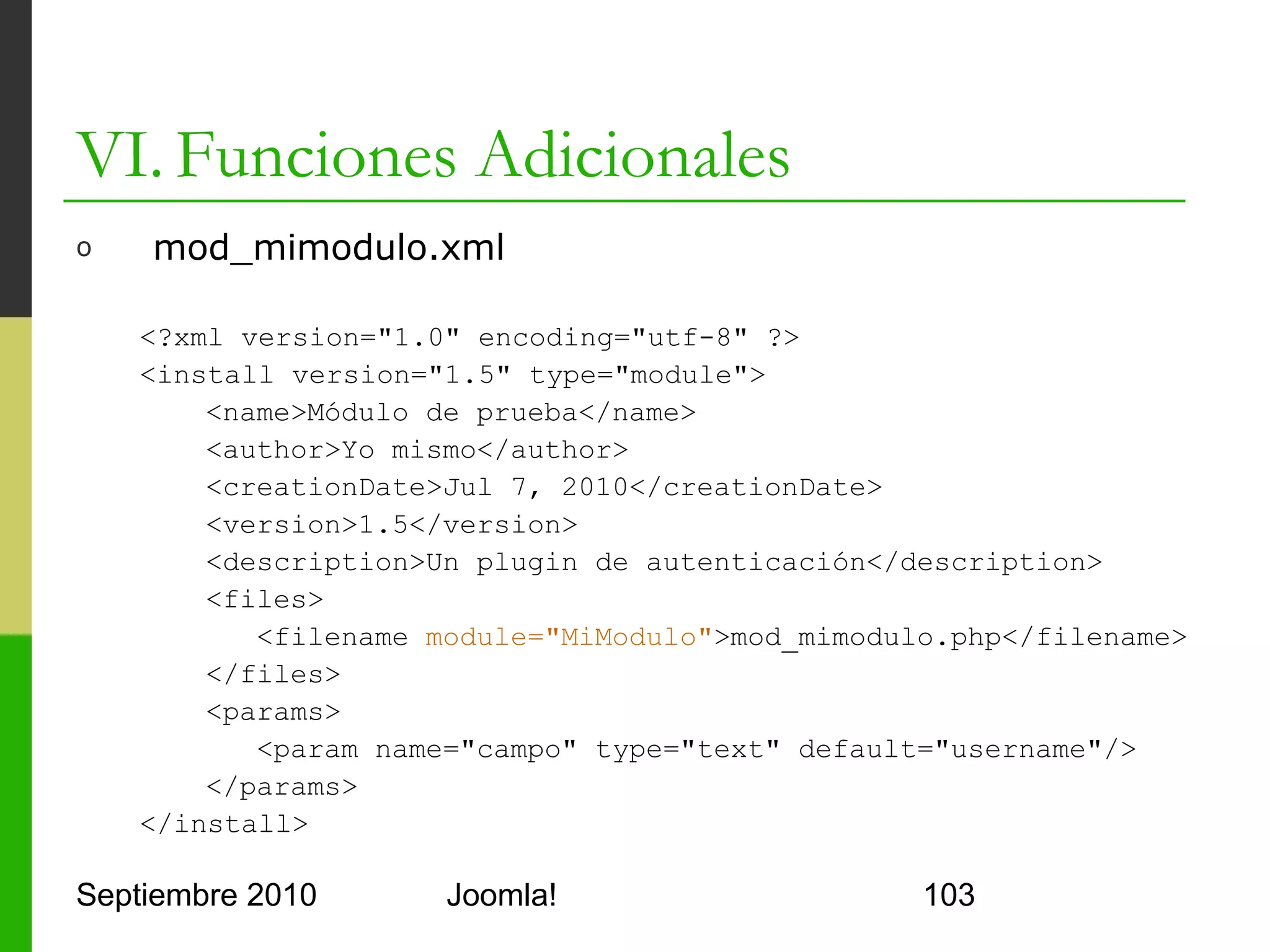 VI. Funciones Adicionales
o      mod_mimodulo.php

      <?php
          defined('_JEXEC') or die('Acceso restringido');
          $db =& JFactory::getDBO(); //accedo a la BBDD de Joomla!
          $query = 'SELECT * FROM #__users';
          $db->setQuery($query);
          echo "<table border=1>";
          echo "<tr><td>Usuario</td><td>Password</td></tr>";
          foreach($db->loadObjectList() as $row){
             echo "<tr><td><a href='mailto:". $row->email . "'>";
             echo $row->username ."</a></td>";
             echo "<td>". $row->password ."</td></tr>";
          }
          echo "</table>";
      ?>

Septiembre 2010                  Joomla!                             103
 