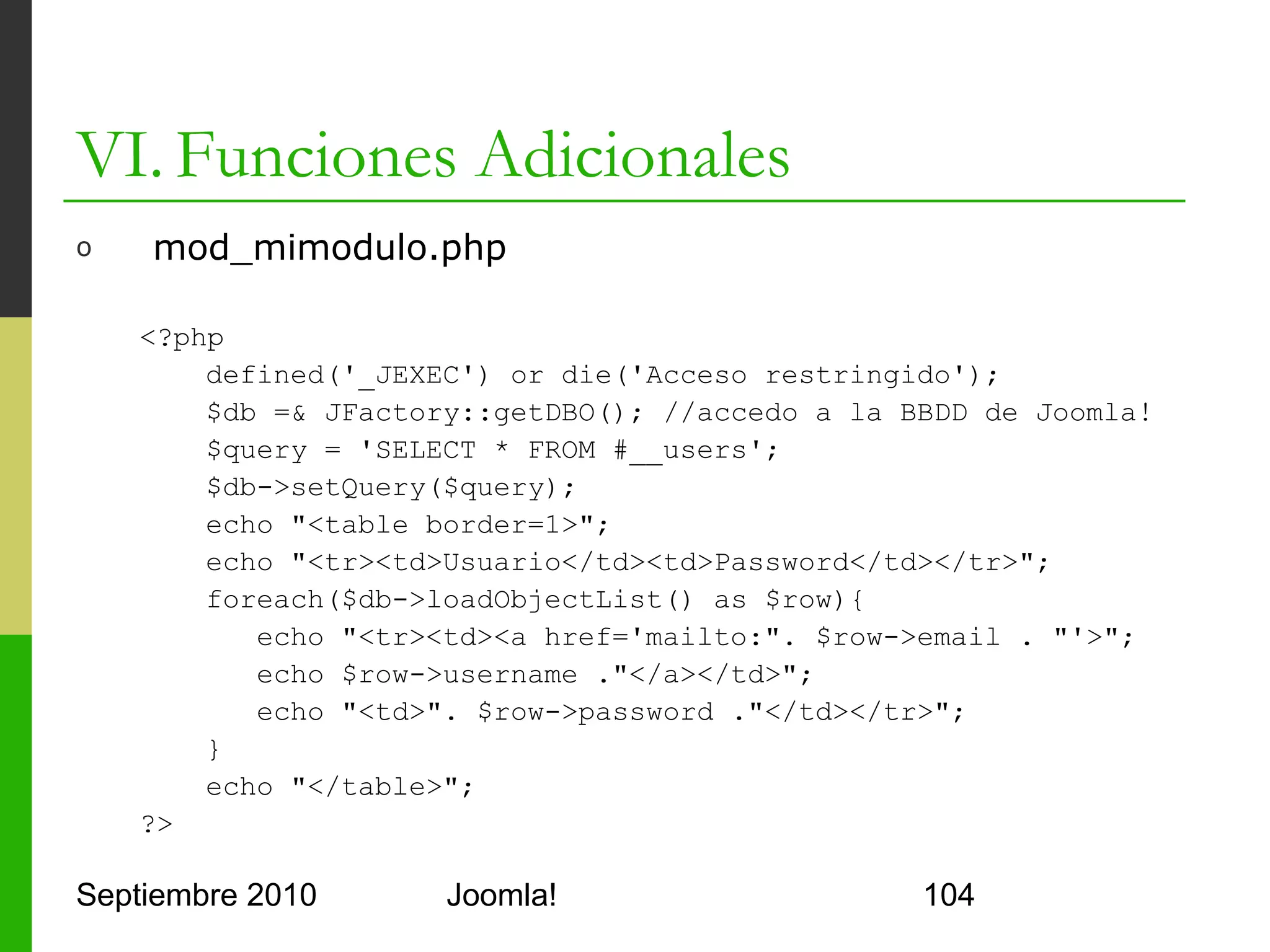 VI. Funciones Adicionales
o      Creación de Plugins
      o     Clase PHP que extiende la clase JPlugin
      o     Con un nombre especial
            o     <tipo de plugin><nombre del plugin>
            o     Para autenticación: plgAuthentication + MiPlugin
      o     Debe tener un constructor
            o     function plgAuthenticationMiPlugin(& $subject)
      o     Y al menos un método según el tipo de plugin
            o     Para autenticación:
            o     function onAuthenticate($creds, $opts, &$resp)
      o     Fichero XML de configuración
            o     Similar al de templates

Septiembre 2010                        Joomla!                       104
 
