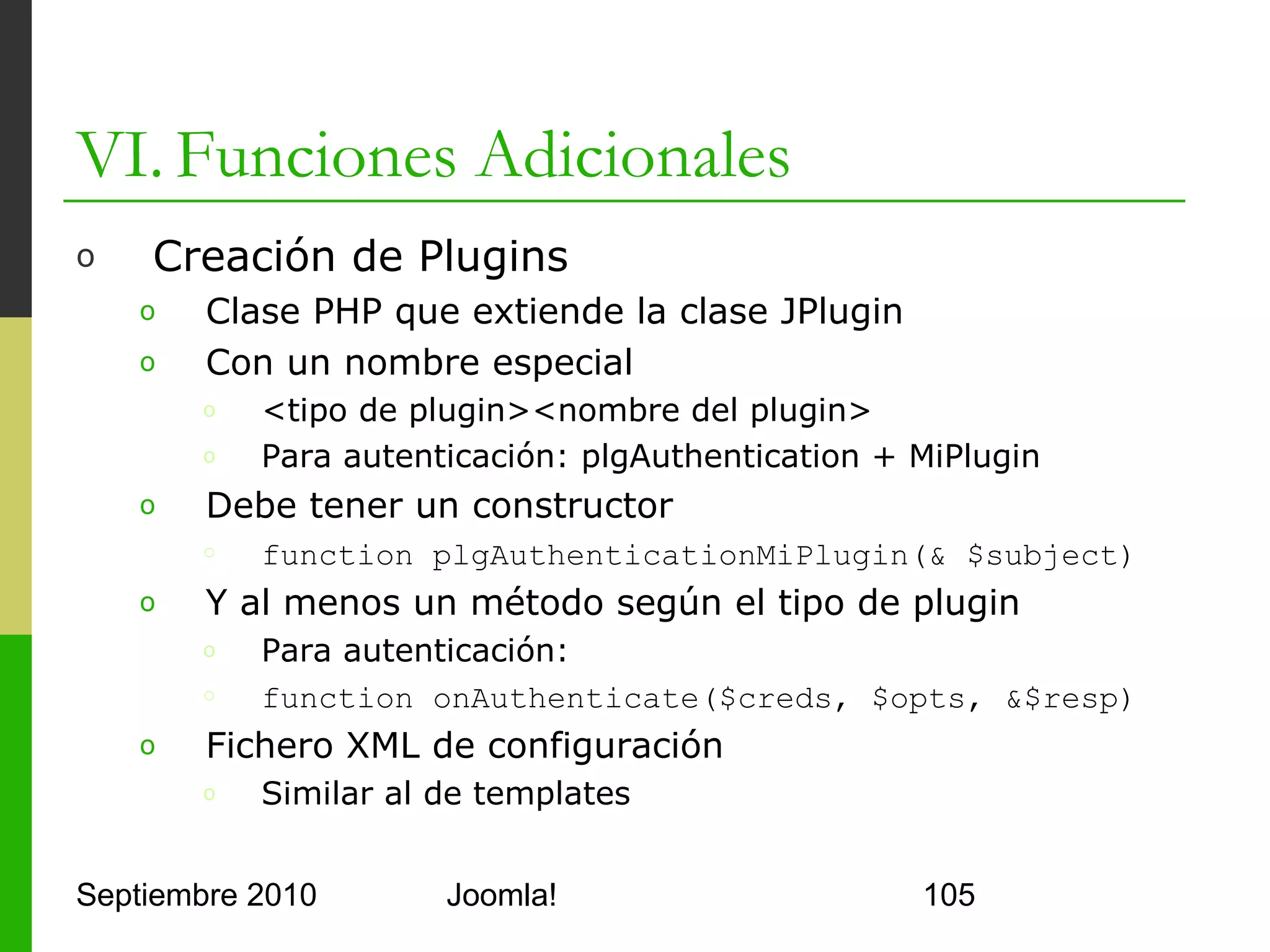 VI. Funciones Adicionales
o      miplugin.xml

      <?xml version="1.0" encoding="utf-8" ?>
      <install version="1.5" type="plugin" group="authentication">
          <name>Authentication - Myauth</name>
          <author>Yo mismo</author>
          <creationDate>Jul 7, 2010</creationDate>
          <version>1.5</version>
          <description>Un plugin de autenticación</description>
          <files>
             <filename plugin="miplugin">miplugin.php</filename>
          </files>
      </install>



Septiembre 2010                  Joomla!                             105
 