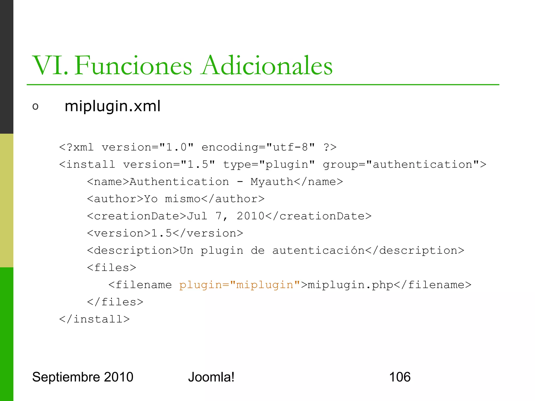 VI. Funciones Adicionales
o      miplugin.php

      <?php
      defined('_JEXEC') or die(); jimport('joomla.event.plugin');
      class plgAuthenticationMiPlugin{
          function plgAuthenticationMiPlugin(& $subject){
             parent::__construct($subject);
          }
          function onAuthenticate($creds, $opts, &$resp){
             $db =& JFactory::getDBO();
             $query = 'SELECT ... user='.$db->quote($creds['usuario']);
             $db->setQuery($query);
             $result = $db->loadResult();
             if(/* comprobación del password correcta */){
                   $email = JUser::getInstance($result);
                   $response->email = $email->email;
                   $response->status = JAUTHENTICATE_STATUS_SUCCESS;
      }}}
      ?>


Septiembre 2010                     Joomla!                               106
 