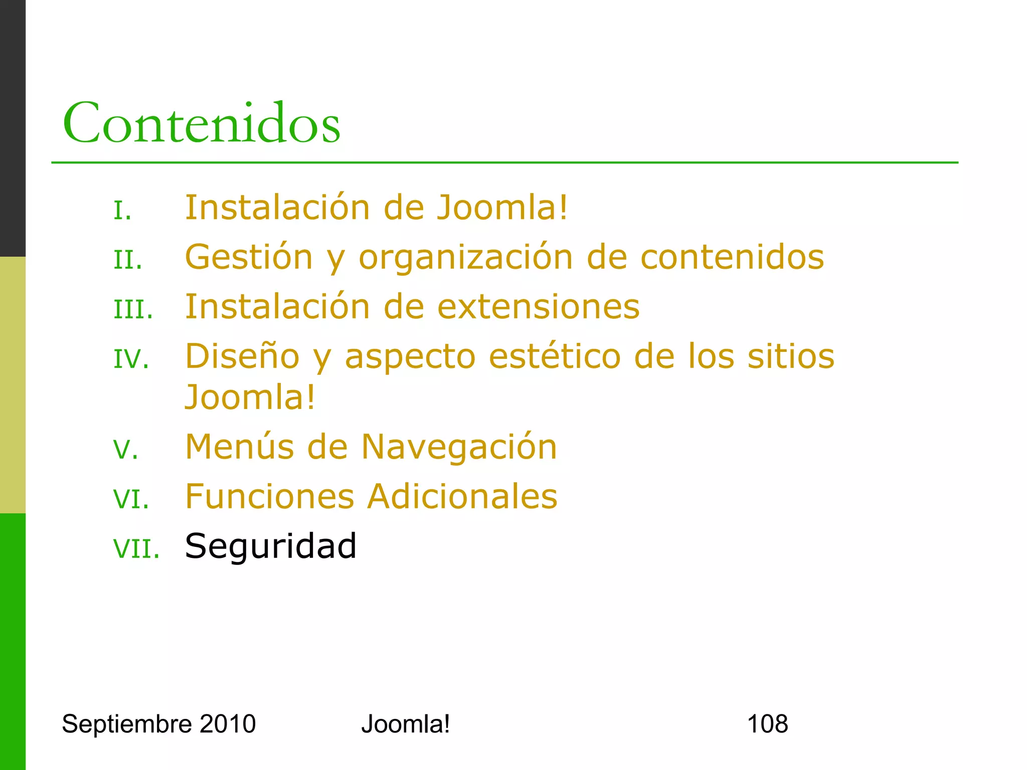 VII.Seguridad
o      Premisas
      o     Joomla! es fácil de instalar y administrar
      o     Es fácil dejar puertas abiertas
            o     Permisos sobre directorios
            o     Carpeta installation
            o     Fichero configuration.php
            o     phpInfo()
            o     Cuenta admin de Joomla!
o      Utilidades
      o     PHP mod_security y mod_rewrite (en Apache)
      o     SEF
      o     Joomla! Tools Suite

Septiembre 2010                       Joomla!            108
 