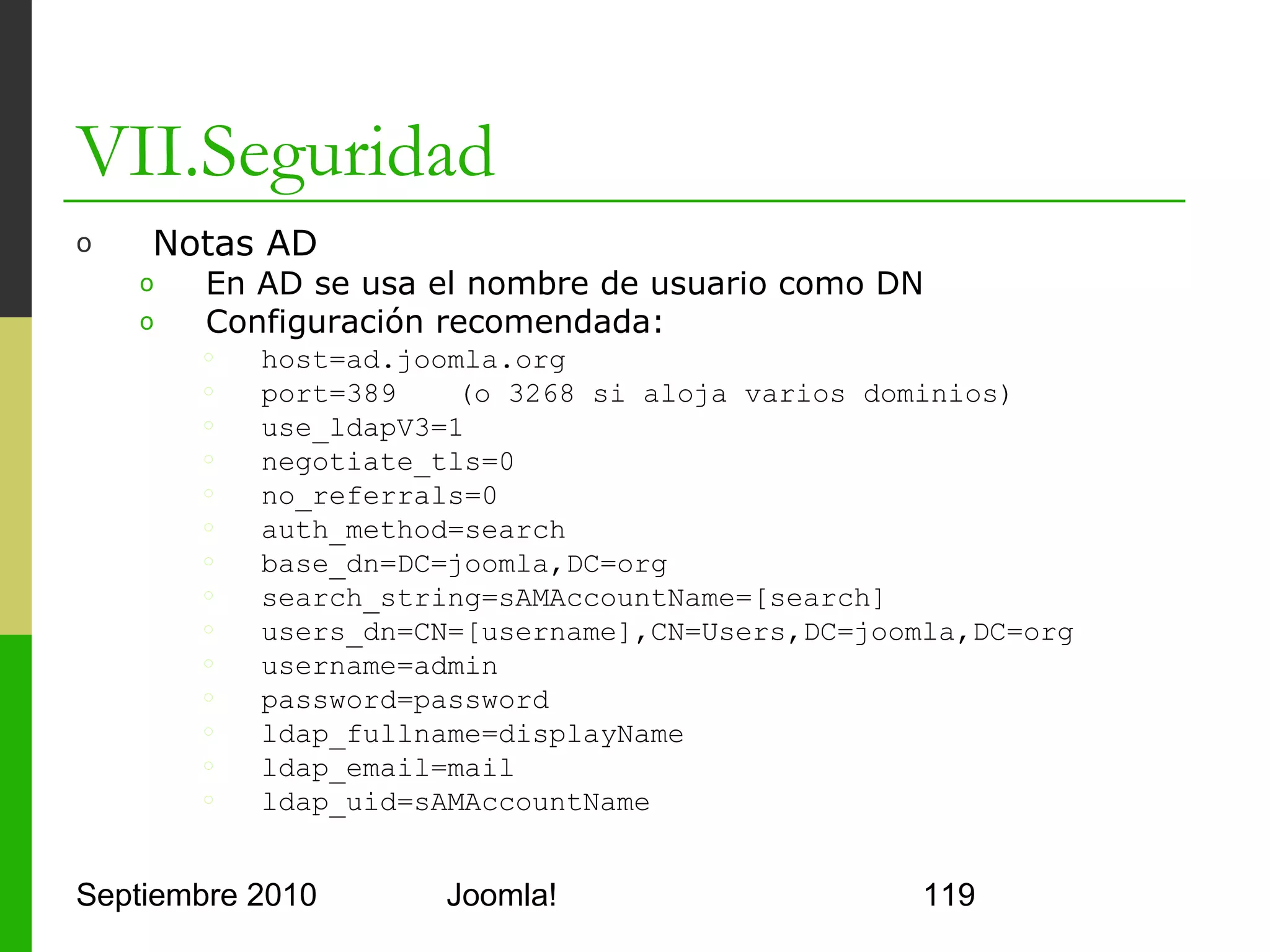 VII.Seguridad
o      Notas AD
      o     En Authentication – LDAP
      o     Configurar los parámetros
            del plugin tal y como se
            indica en la página anterior
      o     Válido para Joomla! 1.5




Septiembre 2010                   Joomla!   119
 