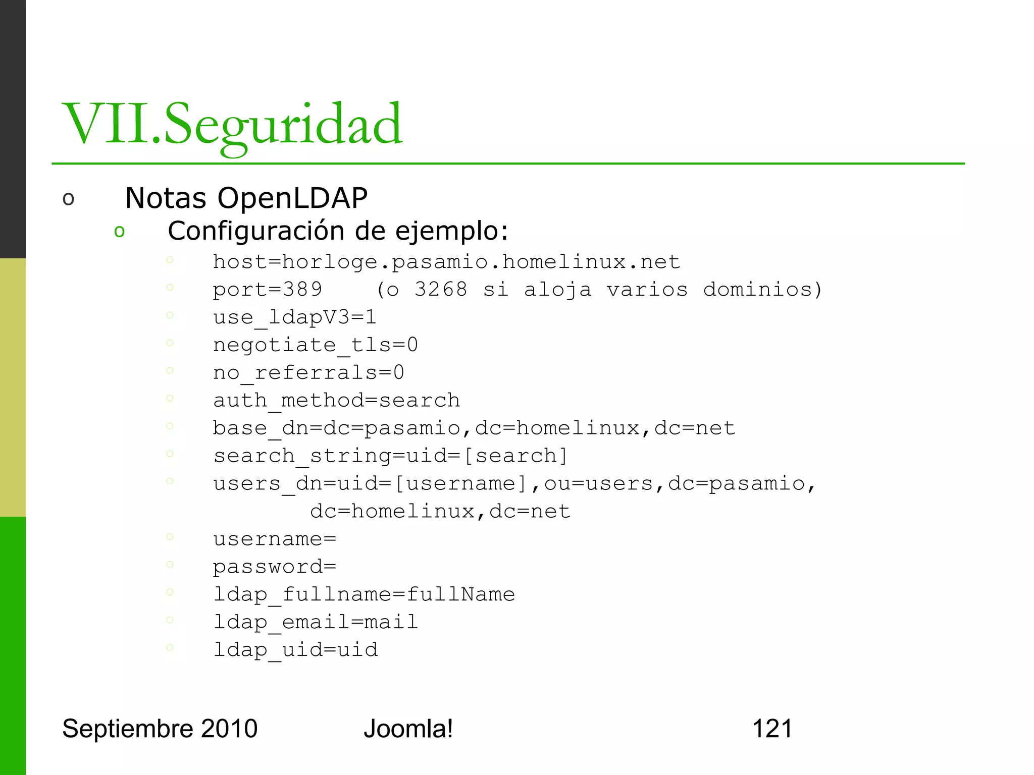 VII.Seguridad
o      Notas OpenLDAP
      o     En Authentication – LDAP
      o     Configurar los parámetros
            del plugin tal y como se
            indica en la página anterior
      o     Válido para Joomla! 1.5




Septiembre 2010                   Joomla!   121
 