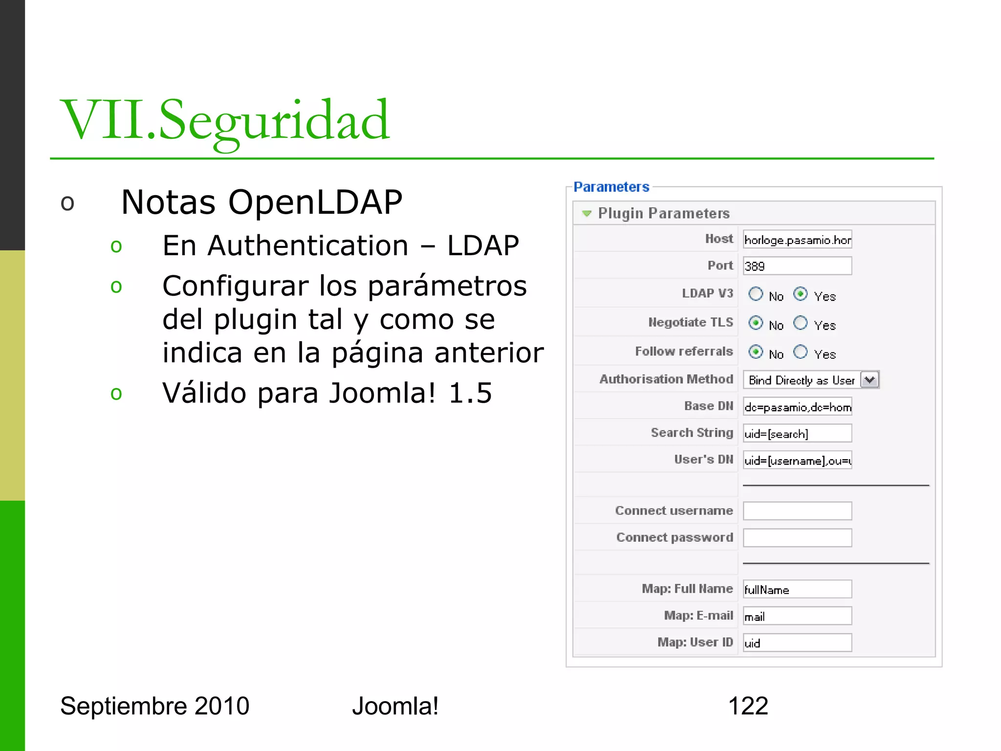 VII.Seguridad
o      Notas Mapeo de Grupos (User Source – LDAP)
      o     Formato
              grupoLDAP;IDgrupoJoomla;TipoUsuarioJoomla;Prioridad
      o     Un usuario miembro de 2 grupos se resuelve por prioridad
      o     Tabla de grupos Joomla! por defecto




Septiembre 2010                     Joomla!                            122
 