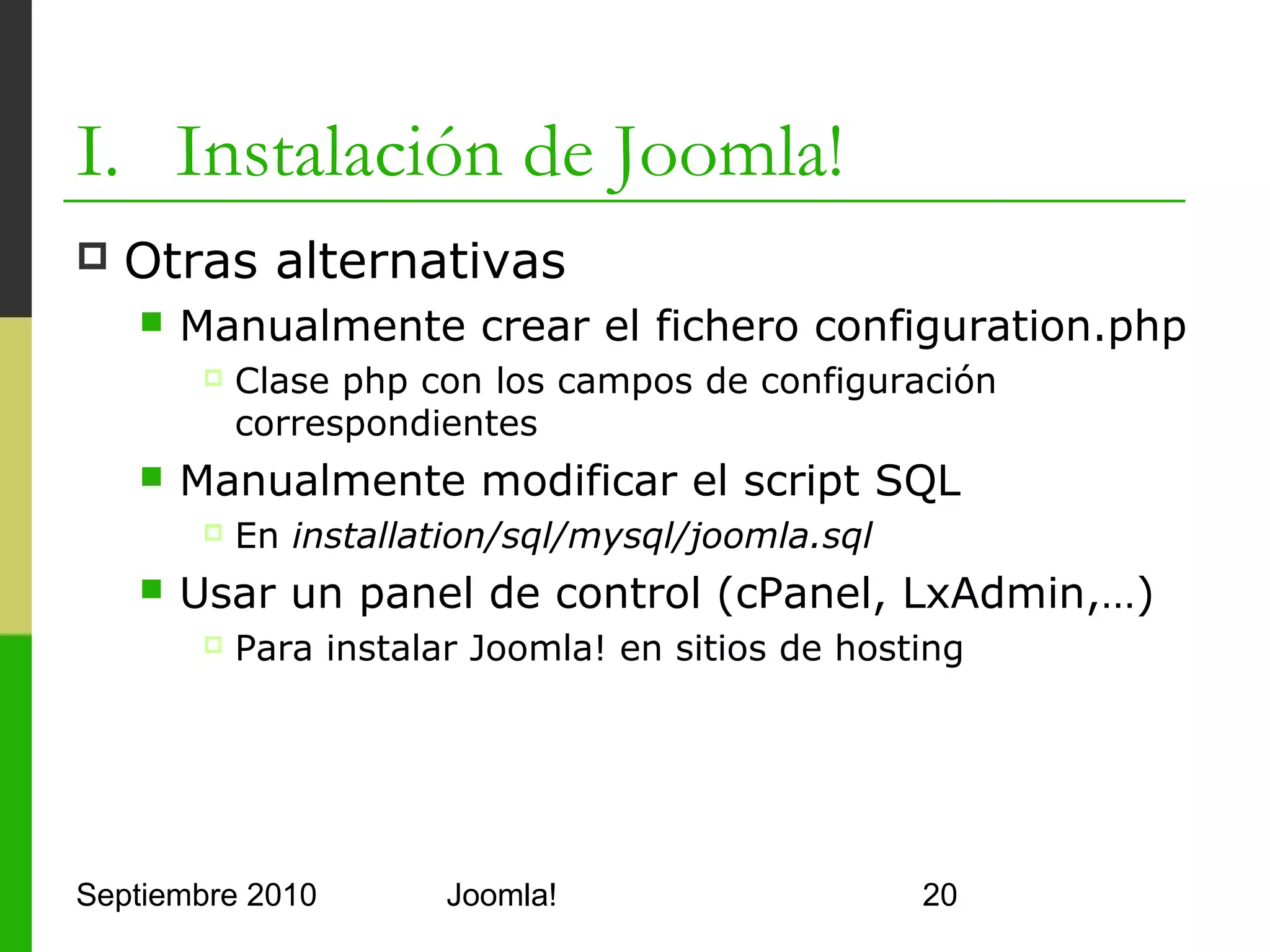 Contenidos
      I.      Instalación de Joomla!
      II.     Gestión y organización de contenidos
      III.    Instalación de extensiones
      IV.     Diseño y aspecto estético de los sitios
              Joomla!
      V.      Menús de Navegación
      VI.     Funciones Adicionales
      VII.    Seguridad



Septiembre 2010                 Joomla!                 20
 