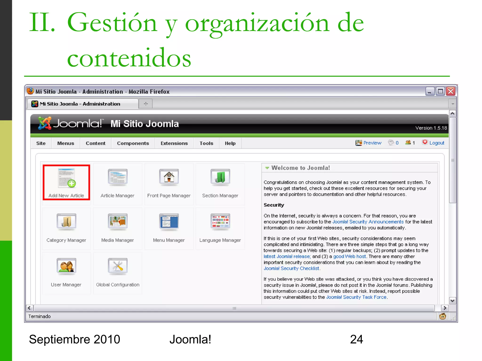 II. Gestión y organización de
    contenidos
o         Organización de artículos
      o      Modelo de "periódico"
      o      Sección
            o     Nivel superior de jerarquía de artículos
            o     Por defecto: About, News, FAQs, Newsflashes
      o      Categoría
            o     Nivel inferior de jerarquía de artículos
            o     About Joomla!: Project, CMS, Community
      o      Contenido estático sin categorizar
            o     No jerárquicos ni agrupables
            o     Se muestra como una página separada ¿dónde?
            o     No recomendado!!
Septiembre 2010                     Joomla!                     24
 