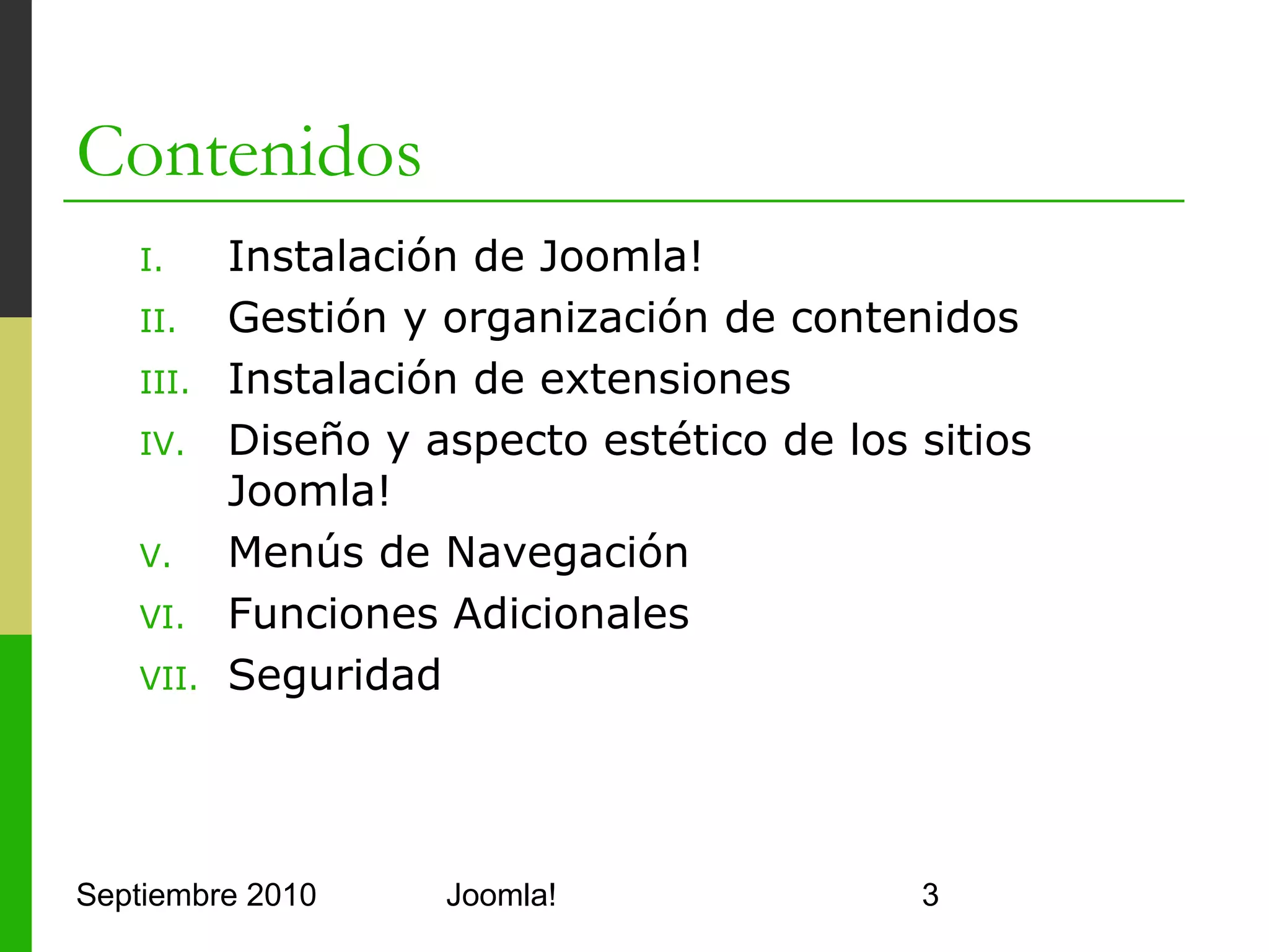 Contenidos
      I.      Instalación de Joomla!
      II.     Gestión y organización de contenidos
      III.    Instalación de extensiones
      IV.     Diseño y aspecto estético de los sitios
              Joomla!
      V.      Menús de Navegación
      VI.     Funciones Adicionales
      VII.    Seguridad



Septiembre 2010                 Joomla!                 3
 