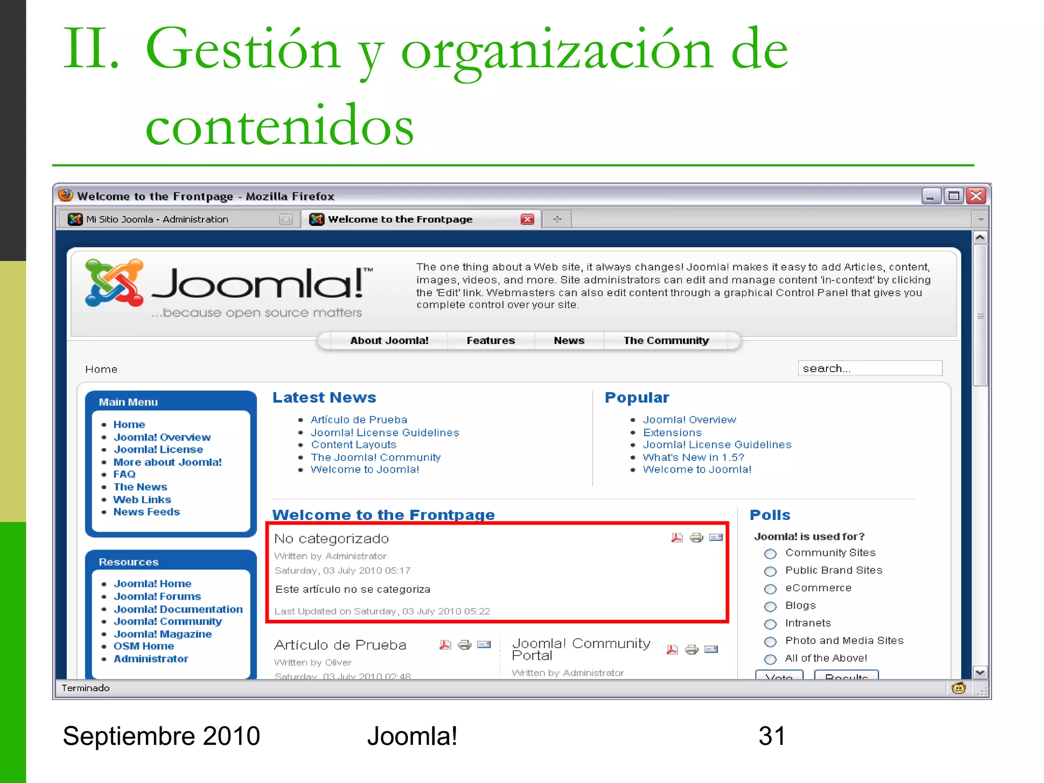 II. Gestión y organización de
    contenidos
o         Gestión de artículos
      o      Article Manager
            o     Filtros por sección y categoría
            o     Filtros por autor y estado de publicación
            o     Filtro textual
      o      Permite
            o     Publicar y retirar artículos
            o     Archivar y desarchivar
            o     Editar artículos
            o     Mover de una categoría a otra
            o     Ordenar por cualquier campo

Septiembre 2010                      Joomla!                  31
 