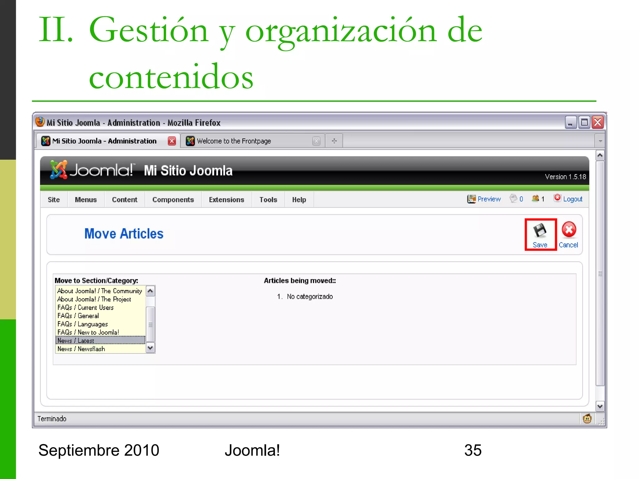 II. Gestión y organización de
    contenidos
      Organización Paso A Paso
      1.    Eliminar las secciones, categorías y artículos
            de ejemplo
                 Todos los artículos de cada categoría antes que ésta
                 Todas las categorías de cada sección antes que ésta
                 Papelera de reciclaje (Trash Manager)
      2.    Crear Mis Secciones
                 Section Manager
      3.    Crear Mis Categorías
                 Category Manager
      4.    Crear Mis Artículos
                 Article Manager
Septiembre 2010                      Joomla!                         35
 