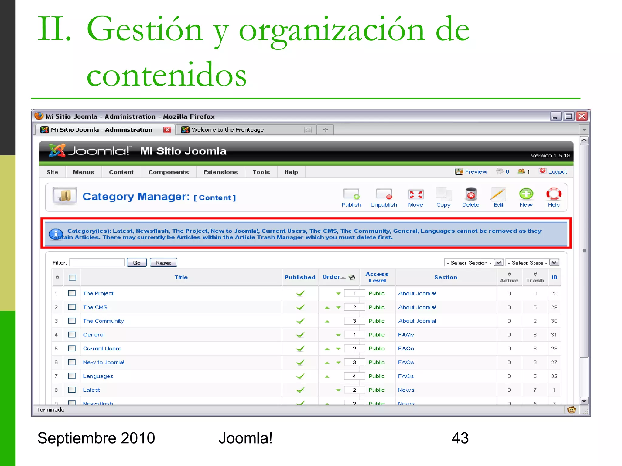 II. Gestión y organización de
    contenidos
   Tips
         No se pueden eliminar categorías si hay
          artículos en la papelera
         Las categorías no se pueden recuperar (no hay
          papelera de categorías)
         Una vez eliminadas las categorías se pueden
          eliminar las secciones
         No es recomendable conservar artículos no
          publicados o artículos en la papelera
         Mejor hacer copia de seguridad y eliminarlos

Septiembre 2010             Joomla!                   43
 