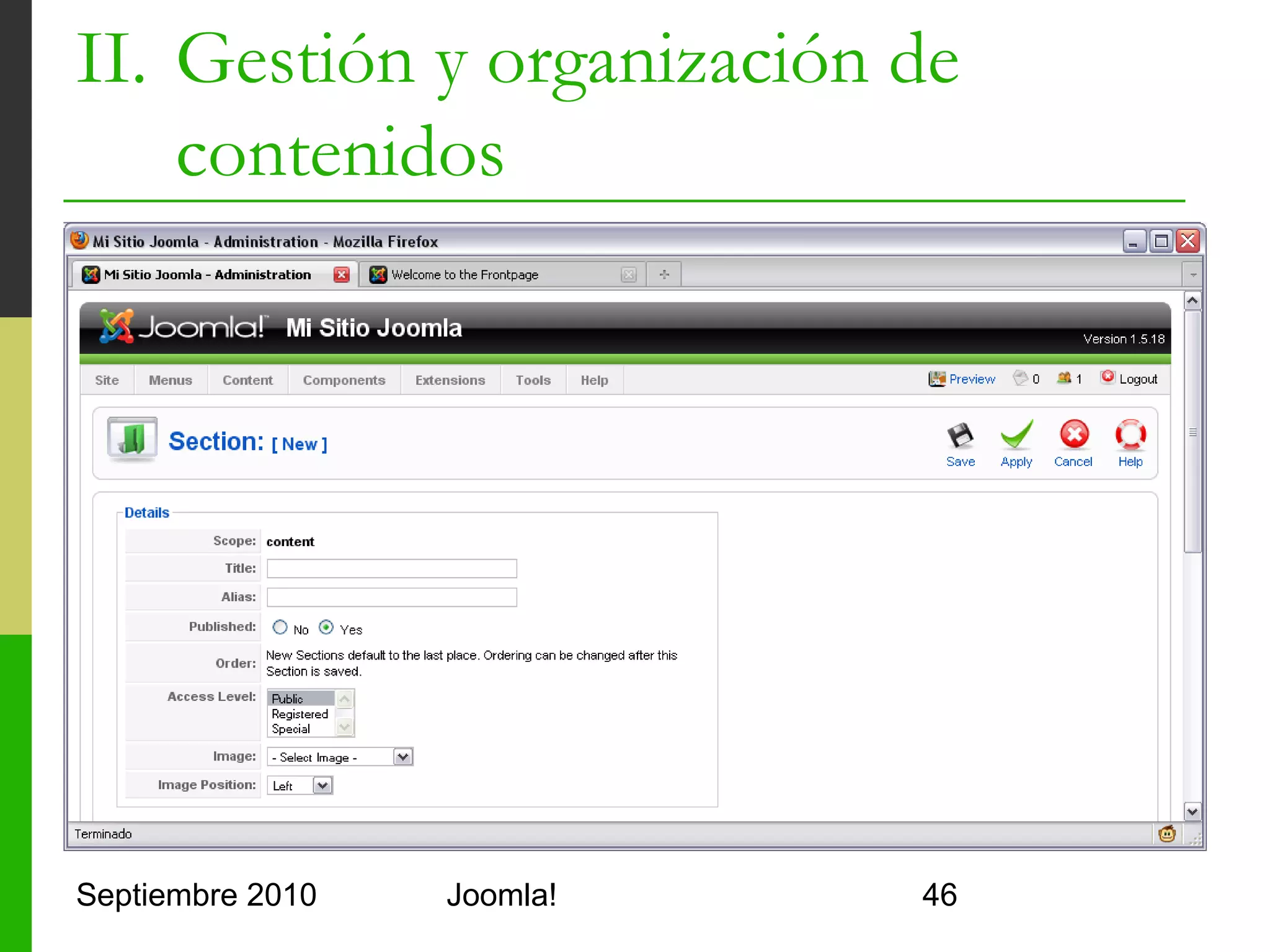 II. Gestión y organización de
    contenidos
   Crear una sección
         Título: de la sección
         Alias: para que Joomla! la identifique
                 Sin espacios, todo minúscula, sin caracteres raros
                 Se usa como primer subdirectorio de las URLs
         Sección: nombre largo para la sección
         Publicada: indica si se debe publicar
         Acceso: para indicar qué grupos de usuarios pueden ver
          la sección
         Imagen: icono para la sección
         Posición de la imagen: izqda, dcha o centrada
         Detalles: descripción de la sección

Septiembre 2010                         Joomla!                        46
 