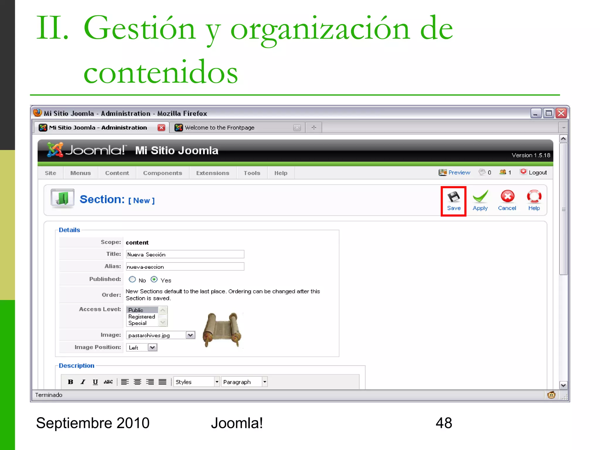 II. Gestión y organización de
    contenidos
   Crear una categoría
         Título: de la categoría
         Alias: para que Joomla! la identifique
                 Sin espacios, todo minúscula, sin caracteres raros
                 Se usa como segundo subdirectorio de las URLs
                 http://???/alias-seccion/alias-categoria/alias-articulo.html
         Publicada: indica si se debe publicar
         Acceso: para indicar qué grupos de usuarios pueden ver
          la sección
         Imagen: icono para la sección
         Posición de la imagen: izqda, dcha o centrada
         Detalles: descripción de la sección

Septiembre 2010                          Joomla!                                 48
 