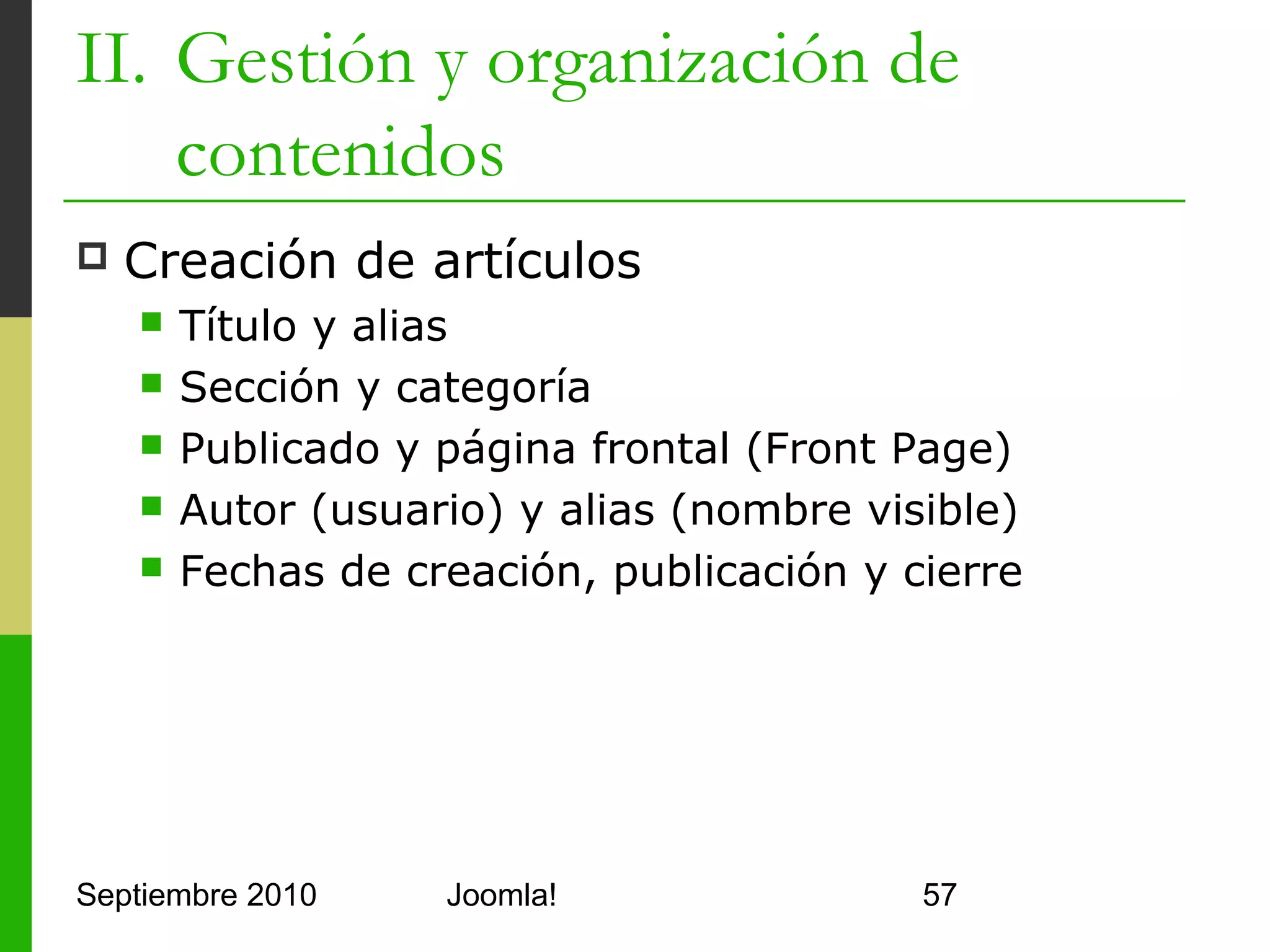 II. Gestión y organización de
    contenidos
   Parámetros avanzados
         Modifican la configuración
          global de artículos
         Mostrar título
         Usar título como enlace
         Mostrar texto introductorio
         Mostrar nombre de la sección
         Usar nombre de la sección
          como enlace
         Mostrar botones para
          conversión a PDF, imprimir o
          enviar correo
         …

Septiembre 2010                 Joomla!   57
 