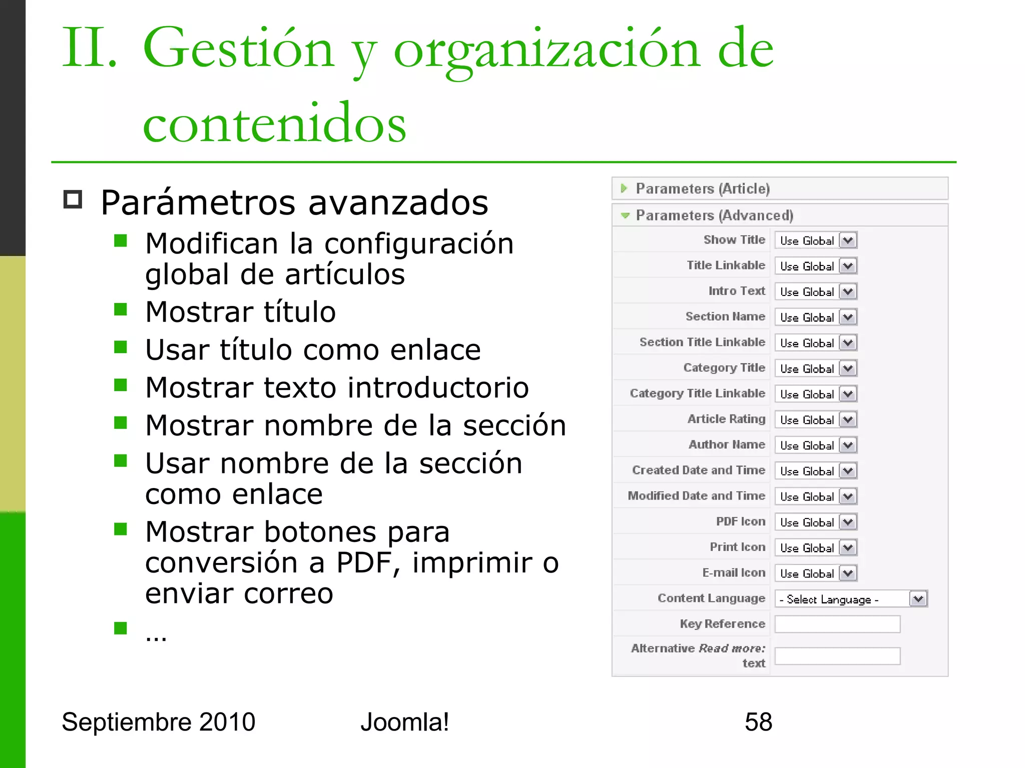 II. Gestión y organización de
    contenidos
   Metainformación
         Se utiliza para los buscadores
         Permite indicar palabras clave,
          descripción, autor,…
         Los spammers han abusado de
          las palabras clave por lo que los
          buscadores las usan poco
         Es mejor poner una buena
          descripción con las palabras
          importantes en ella




Septiembre 2010                   Joomla!     58
 