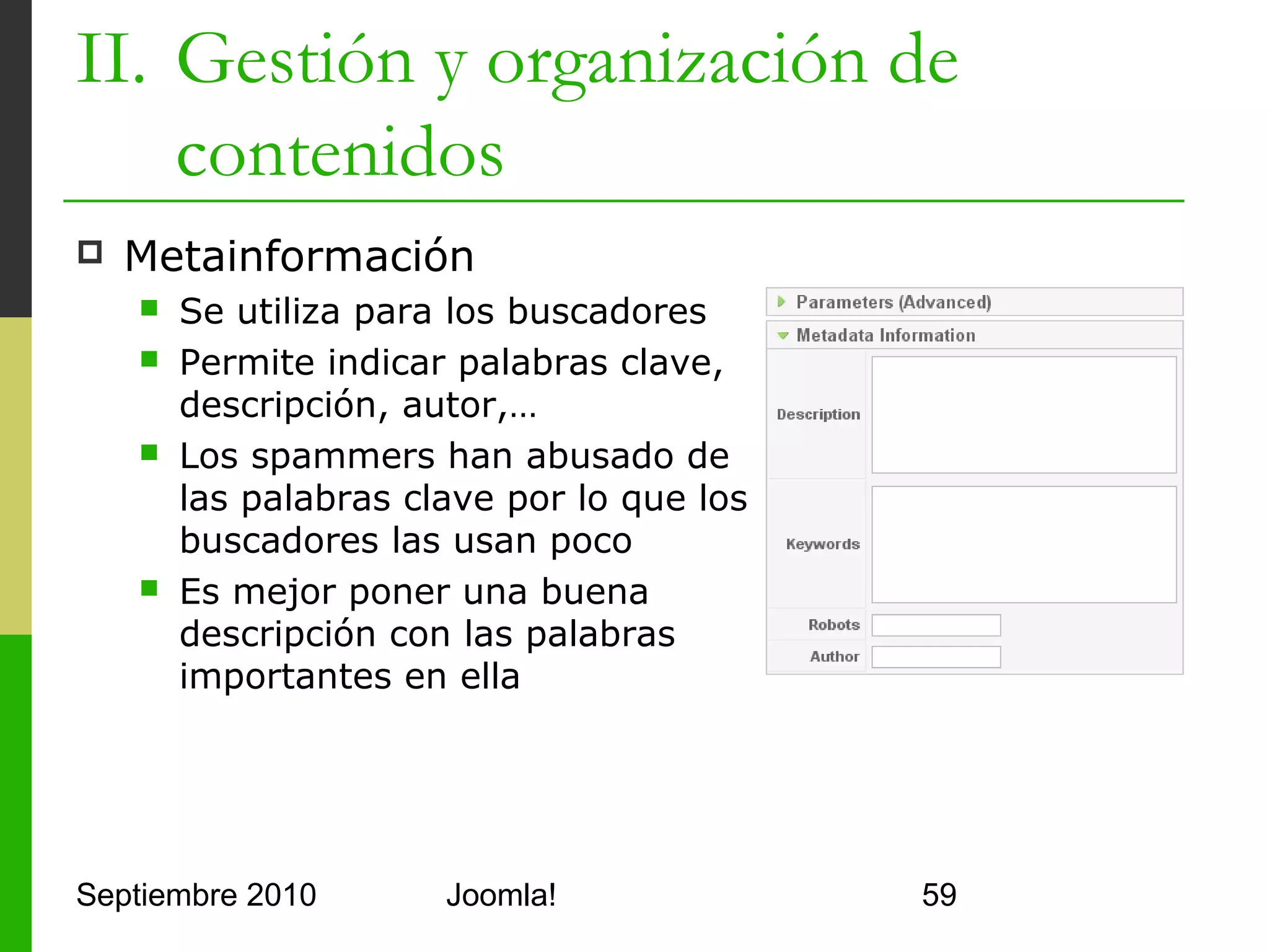 II. Gestión y organización de
    contenidos
   El Editor JCE
         Características de procesamiento de texto
                 Fuentes, estilos, listas, cut-copy-paste, párrafos,
                  buscar/reemplazar, indentación, caracteres raros,…
         Características Web
                 Emoticonos, enlaces, sub/superíndices, tablas,…




Septiembre 2010                         Joomla!                         59
 